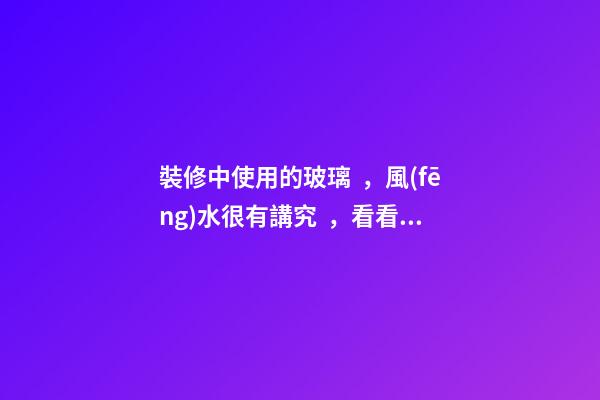 裝修中使用的玻璃，風(fēng)水很有講究，看看再定設(shè)計方案
